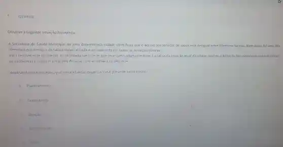 Q3344018
Observe a seguinte situação hipotética:
A Secretaria de Saúde Municipal de uma determinada cidade identificou que o acesso aos servicos de saúde está desigual entre diferentes bairros. Além disso, há uma alta
demanda por servicos de saúde especializada e um aumento nas taxas de doenças crônicas.
Para resolver esse problema, foi montado um comitê que teve como objetivo realizar a análise da situação atual da cidade, realizar a definição das estratégias para solucionar
os problemas e elaborar um plano de ação com as metas e os objetivos.
Analisando essa situação,qual seria a função organizacional presente nesse trecho?
A Planejamento.
B Organização.
Direção.
Coordenação.
E Visao.