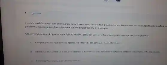 Q3344043
Uma fál brica de bicic letas está nos últimos meses,des safios com atr asos na produção e aumento nos custos opera ionais de vido ao re
prob lemas, a di reto oria decidiu implem entarum a estratégia r la linha de m ontagem.
Consideral ndo a situaç ão apresent ada, aponte a m elh or estratégia par a identificaçã dos proble emas na produção das bicicletas.
A A empresa de verá realizar o desli gamento de todos os colaboradores e con tratar outros.
B A empresa dever á realizar o estudo imentos pa ra ide te melhorias na linh a de produção.
C Aempresa deverd contratarum novo diretor.