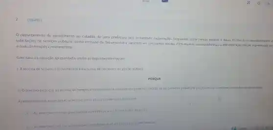 Q3344051
0 departamento de atendimento ao cidadão de uma prefeitura tem enfrentado reclamações frequentes sobre longas esperas e baixa eficiência no processamento d
solicitações de serviços públicos, como emissãc de documentos e cadastro em programas sociais. Para resolver esses problemas, a administração decide implementar um
estudo de tempos e movimentos.
Com base na situação apresentada, avalie as seguintes afirmações:
1. A técnica de tempos e movimentos é exclusiva de contextos de gestão pública.
PORQUE
II. Oobjetivo principal da técnica de tempos e movimentos é otimizar as operações, reduziro s desperdicios en melhorar a ergonomia	ambiente de trabalho.
A respeito dessas assercōes e da relação entre elas, assinale a opção correta.
A As assercōes lell são proposições verdadeiras,eallé uma justificativa da!
B
As asserçoesle II sã proposiçoes verdadeiras mas all nào é uma justificativa da I.