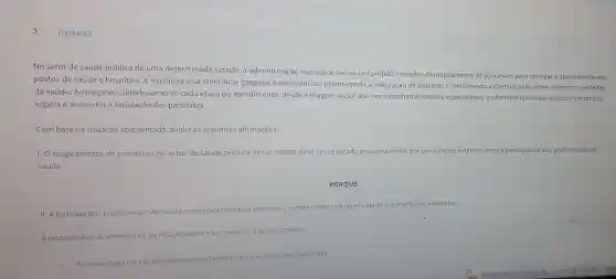 Q3344063
No setor de saúde pública de uma determinada cidade, a administração municipal iniciou um projeto inovado de mapeamento de processos para otimizar o atendimen to nos
postos de saúde e hospitais. A iniciativa visa identificar gargalos e ineficiências, promovendo a integração de sistemas e melhorando a comunicaçã entre diferentes unidades
de saúde. Ao mapear cuidadosamente cada etapa do atendimento, desde a triagem inicial até encaminhamento para especialistas, a administra ;ão espera reduzir tempos de
espera e aumentar a satisfação dos pacientes.
Com base na situação apresentada, avalie as seguintes afirmações.
1. O mapeamento de processos no setor de saúde pública dessa cidade deve ser realizado exclusivamente po consultores externos, sem a participação dos profissionais de
saúde.
PORQUE
II. A inclusão dos profissionais de saúde no mapeamento de processos comprometeria a objetividade das melhorias propostas.
A respeito dessas asserçōes e da relação entre-elas, assinale a opção correta
As assercoes ell são proposiçoes
verdadeiras, e alléuma justificativa da I.