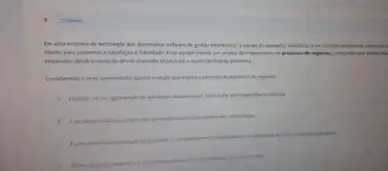 Q3344068
Em uma de tecnologi gu e desenvolve software de gestã empresarial.a equipe de operacões identifico ade de metho
cliente para aumentar a satisfação e fidelidade.Essa equipe iniciou um projeto de mapeamento de processos de negócios começando pela analise det
envo lvidas.desde a recepçã de um chamado técnico até a resolucão final do problema.
Considerando o texto apresentado , aponte a op cão que explica o conceito de process 5 de negócios.
A
Consiste em um aglomerad de atividades desalinhadas executadas sem dependência definida
B Eum documen itico que as sen	mante razōes legais.
c uma sequen
atividades
come objetivo de alcanca ir resultados especificos.
de uma empresa
D. Refere se exclusi