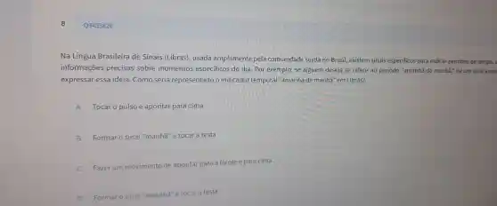 Q3453826
Na Língua Brasil eira de Si nais (Lib ras), usada am plament e pela comu nidade surda no Brasil, e xistem sinais especificos para indicar períodos de tempo, a
informações precisas sobre momento s especificos do dia.Por exemplo , se alguém des eja se referir ao period "amanhã de manh 3." hà um sinal espe
expressal essa ideia.Como seria rer resentad o indicado tempor l "amanhã d e manhā" em Libras?
A Tocar o pulso e aponta para cima.
B Formar o sinal I"manhã"e tocar a testa
C Fazer um m de apontar para a frente e para cima.
D
Formar o sinal "amanhā"e tocar a testa