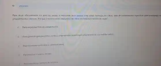 Q3453830
Para atuar efetiv área da saúde, 0 intérprete deve possui r uma sólida formação em Libras, além de conhecime ntos especificos sobre terminologia m
procedi mentos clír icos. Por que é essencial ter intérpret es de Libras em hospitais e p ostos de saúde?
A Para org aniza filas de atendimento.
B Para g arantir que pa cientes surdos am e
e pa seu cuidad médico.
Para aumentar a eficienc ia administrativa.
D
Para realizar triagens iniciais.
Para coordenar servicos del impeza.