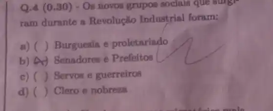 Q.4 (0.30)- Os novos grupos sociais que surgr
ram durante a Revolução Industrial foram:
a) () Burguesia e proletariado
b) A Senadores e Prefeitos
c) () Servos e guerreiros
d) () Clero e nobreza