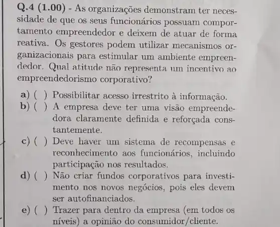 Q.4 (1 .00) -As organizações demonstram ter neces-
sidade de que os seus funcionários possuam compor-
tamento empreendedor e deixem de atuar de forma
reativa. Os gestores podem utilizar mecanismos or-
ganizacionais para estimular um ambiente empreen-
dedor. Qual atitude não representa um incentivo ao
empreendedori smo corporativo?
a) () Possibilitar acesso irrestrito à informação.
b) () A empresa deve ter uma visão empreende-
dora claramente definida e reforçada cons-
tantemente.
c) () Deve haver um sistema de recompensas e
reconhecimento aos funcionários, incluindo
participação nos resultados.
d) () Não criar fundos corporativos para investi-
mento nos novos negócios, pois eles devem
ser autofinanciados.
e) () Trazer para dentro da empresa (em todos OS
níveis) a opinião do consumidor/cliente.