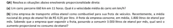 Q4| Resolva as situações abaiko envolvendo proporcionalidade direta:
(a) Um carro percorre 660 km em 11 horas. Qual é a velocidade média do carro em km/h
(b) Uma empresa de transporte utiliza etanol como combustivel para sua frota de veiculos. Recentemente, a média
nacional do preço do etanol foi de R 4,05 por litro. A frota da empresa consome, em média, 1.800 litros de etanol por
mês. Sabendo que a empresa quer expandir a frota, passando a consumir 3.000 litros de etanol por mês, qual será o
aumento proporcional no consumo de etanol?