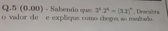 Q.5 (0.00)- Sabendo que: 3^4cdot 2^4=(3.2)^n , Descubra
valor de e explique como chegou ao resultado.