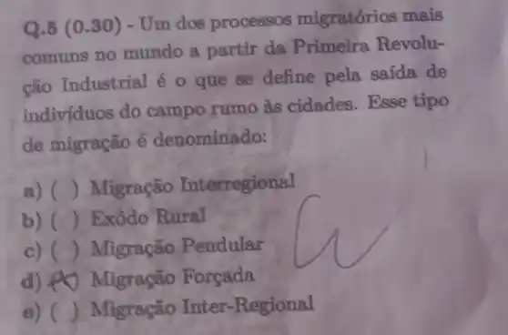 Q.5 (0.30)- Um dos processos migratórios mais
comuns no mundo a partir da Primeira Revolu-
ção Industrial é o que se define pela saida de
indivíduos do campo rumo às cidades Esse tipo
de migração é denominado:
a) () Migração Interregional
b) () Exôdo Rural
c) () Migração Pendular
d) 40 Migração Forcada
B) () Migração Inter-Regional