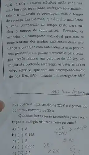 Q.5 (1 .00) - Carros elétricos estão cada vez
mais baratos, no entanto, os órgãos governamen-
tais e a indústria sc preocupam com o tempo
de recarga das baterias, que é muito mais lento
quando comparado ao tempo gasto para en-
cher o tanque de combustivel.Portanto, os
usuários de transporte individual precisam se
conscientizar dos ganhos ambientais dessa mu-
dança e planejar com antecedência seus percur-
sos, pensando em pausas necessárias para recar-
gas. Após realizar um percurso de 110 km,um
motorista pretende recarregar as baterias de seu
carro elétrico, que tem um desempenho médio
de 5,0Km/kWh ,usando um carregador ideal
que opera a uma tensão de 220V e é percorrido
por uma corrente do 20 A.
Quantas horas serão necessários para recar-
regar a energia utilizada nesse percurso 7
a) () 8
b) () 0,125
c) () 5