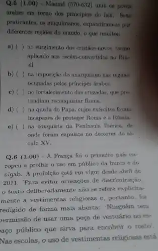 Q.5 (1 .00) - Maomé (570-632) uniu os povos
árabes em torno dos princípios do Isla.. Seus
praticantes, os muculmano , expandiram-se por
diferentes regióes do mundo, o que resultou
a) () no surgimento dos cristãos-novos, termo
aplicado aos recém -convertidos no Bra-
sil.
b) () na imposição do anarquismo nas regioes
ocupadas pelos principes árabes.
c) () no fortalecimento das cruzadas, que pre-
tendiam reconquistar Roma
d) ( na queda do Papa , cujos exércitos foram
incapazes de proteger Roma e a Rússia.
e) ( ) na conquista da Peninsula Ibérica, de
onde foram expulsos no decorrer do sé-
culo XV.
Q.6 (1.00 ) - A França foi o primeiro país eu-
ropeu a proibir o uso em público da burca e do
nigab. A proibição está em vigor desde abril de
2011. 'Para evitar acusações de discriminação.
texto deliberadame nte não se refere explicita-
mente a vestimentas religiosas e , portanto, foi
redigido de forma mais aberta : Ninguém tem
ermissão de usar uma peça de vestuário no es-
aço público que sirva para encobrir o rosto'
Nas escolas, o uso de vestimentas religiosas está