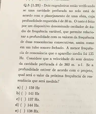 Q.5 (1 .25) - Dois engenheiros estão verificando
se uma cavidade perfurada no solo está de
acordo com o planejamento de uma obra, cuja
profundidade requerida é de 30 m. O teste é feito
por um dispositivo denominado oscilador de áu-
dio de frequência variável que permite relacio-
nar a profundidade com os valores da frequência
de duas ressonâncias consecutivas , assim como
em um tubo sonoro fechado. A menor frequên-
cia de ressonância que o aparelho mediu foi 135
Hz. Considere que a velocidade do som dentro
da cavidade perfurada é de 360 m. s-1 . Se a
profundidade estiver de acordo com o projeto,
qual será o valor da próxima frequência de res-
sonância que será medida?
a) () 159 Hz
b) () 141 Hz
c) () 137 Hz.
d) () 144 Hz.
e) () 138 Hz.