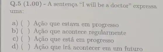 Q.5 (1.00 ) - A sentença "I will be a doctor'expressa
uma:
a) () Ação que estava em progresso
b) () Ação que acontece regularmente
c) () Ação que está em progresso
d) () Ação que irá acontecer em um futuro