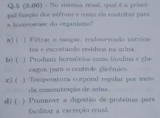 Q.5 (5 .00) - No sistema renal, qual é a princi-
pal função dos néfrons e como ela contribui para
a homeostase do organismo?
a) () Filtrar o sangue , reabsorvendo nutrien-
tes e excretando residuos na urina.
b) () Produzir hormônios como insulina e glu-
cagon para o controle glicêmico.
c) () Temperatura corporal regular por meio
da concentração de urina.
d) () Promover a digestão de proteínas para
facilitar a excreção renal.