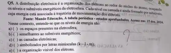 Q5. A distribuição eletrônica é a organização dos elétrons ao redor do núcleo do átomo , ocupando
os níveis e subníveis energéticos da eletrosfera. Cada nivel ou camada é ainda formado por cupando
cuja energia está associada à trajetória de movimentação đós elétrons. IBM
Fonte: Mundo Educação, A tabela periódica - estudos aprofundados. Acesso
__
15 dez. 2024.
Nesse contexto , entende-se que os níveis de energia são:
em
a) ( ) os espaços presentes na eletrosfera;
b) ( ) semelhantes ao subníveis energéticos;
c) ( ) as camadas eletrônicas;
d) ( ) simbolizados por letras minúsculas (k-1-m)
e) ( ) a organização visível dos elétrons.
__