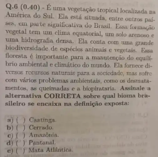 Q.6 (0.40) -E uma vegetação tropical localizada na
América do Sul. Ela está situada, entre outros paí-
ses,em parte significati và do Brasil Essa formação
vegetal tem um clima equatorial, um solo arenoso e
uma hidrogra tia densa. Ela conta com uma grande
biodivers idade de espécies animais e vegetais.Essa
floresta é importan te para a manutenção do equili-
brio ambiental e climático do mundo.Ela fornece di-
vcrsos recursos naturais para a socicdade mas sofre
com vários problem s ambientais como os desmata-
mentos,as queimadas e a biopiratar ia. Assinale a
alte rnativa CO RRET A sobre qual bioma bra-
sileiro se encaixa na definição exposta: