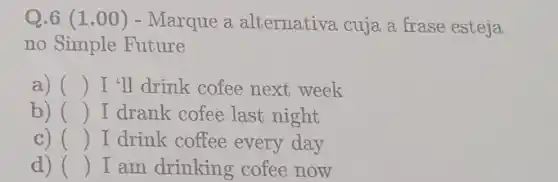 Q.6 (1.00 ) - Marque a alternativa cuja a frase esteja
no Simple Future
a) () I'll drink cofee next week
b) () I drank cofee last night
C) () I drink coffee every day
d) () I am drinking cofee now