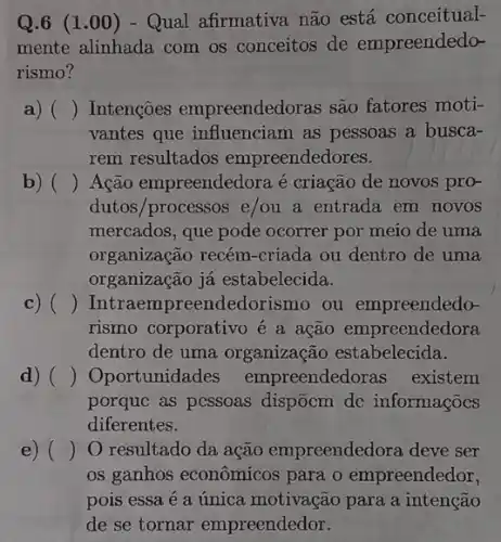 Q.6 (1.00 ) - Qual afirmativa não está conceitual-
mente alinhada com os conceitos de empreendedo-
rismo?
a) () Intençoes empreendedoras são fatores moti-
vantes que influenciam as pessoas a busca-
rem resultados empreendedores.
b) () Ação empreendedora é criação de novos pro-
dutos/processos e/ou a entrada em novos
mercados, que pode ocorrer por meio de uma
organização recém -criada ou dentro de uma
organização já estabelecida.
c) () Intraempreendedorismo ou empreendedo-
rismo corporativo é a ação empreendedora
dentro de uma organização estabelecida.
d) () Oportunidades empreendedoras existem
porquc as pcssoas dispōcm dc informaçõocs
diferentes.
e) () O resultado da ação empreendedora deve ser
os ganhos econômicos para o empreendedor,