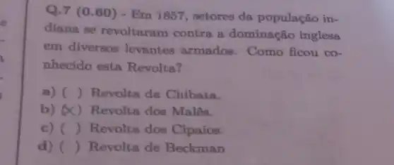 Q.7 (0.60)- Em 1857 setores da população in-
diana se revoltaram contra a dominação inglesa
em diversos levantes armados . Como ficou co-
nhecido esta Revolta?
a) () Revolta da Chibata.
b) (X)Revolta dos Malês.
c) () Revolta dos Cipaios.
d) () Revolta de Beckman