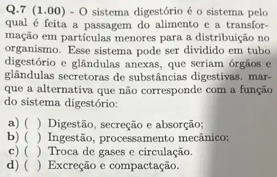 Q.7 (1 .00) - O sistema digestório é o sistema pelo
qual é feita a passagem do alimento e a transfor-
mação em partículas menores para a distribuição no
organismo.Esse sistema pode ser dividido em tubo
digestório e glândulas anexas , que seriam órgãos e
glândulas secretoras de substâncias digestivas. mar-
que a alternativa que não corresponde com a função
do sistema digestório:
a) () Digestão, secreção e absorção;
b) () Ingestão , processamento mecânico;
c) () Troca de gases e circulação.
d) () Excreção e compactação.