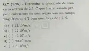 Q.7 (1.25 ) - Determine a velocidade de uma
carga elétrica de 2,5C que é arremessada per-
pendicularmente em uma regiáo com um campo
magnético de 4 T com uma força de 1,2 N.
a) ( ()12.10^4m/s
b) ()12.10^4m/s
c) () 10.10^4m/s
d) () 22.10^4m/s
c) () 6.10^5m/s