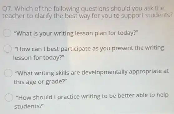 Q7. Which of the following questions should you ask the
teacher to clarify the best way for you to support students?
"What is your writing lesson plan for today ?"
"How can I best participate as you present the writing
lesson for today?"
"What writing skills are developmenta Ily appropriate at
this age or grade?"
"How should I practice writing to be better able to help
students?"