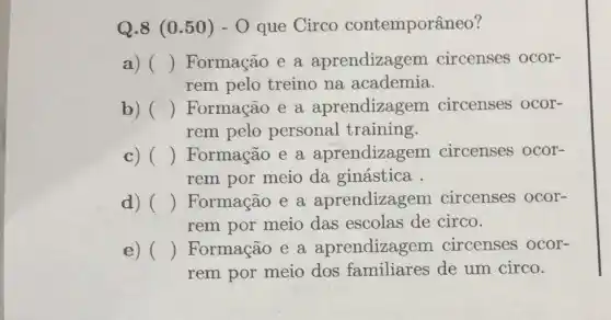 Q.8 (0 .50) - 0 que Circo contemporâneo?
a) () Formação e a aprendizagem circenses ocor-
rem pelo treino na academia.
c b) () Formação e a aprendizagem circenses ocor-
rem pelo personal training.
c) () Formação e a aprendizagem circenses ocor-
rem por meio da ginástica.
d) () Formação e a aprendizagem circenses ocor-
rem por meio das escolas de circo.
e) () Formação e a aprendizagem circenses ocor-
rem por meio dos familiares de um circo.