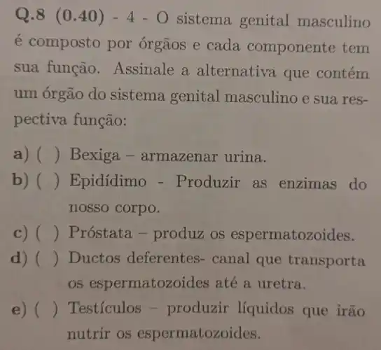 Q.8 (0.40)-4-O sistema genital masculino
é composto por órgãos e cada componente tem
sua função . Assinale a alternativa que contém
um órgão do sistema genital masculino e sua res-
pectiva função:
a) () Bexiga -armazen ar urina.
b) () Epidídimo - Produzir as enzimas do
nosso corpo.
c) () Próstata -produz os espermatozo ides.
d) () Ductos deferentes - canal que transporta
OS espermatozoides até a uretra.
e) () Testículos - produzir líquidos que irão
nutrir os espermatozoides.