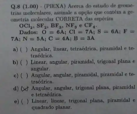 Q.8 (1 .00) - (PIEXA) Acerca do estudo de geome-
trias moleculares, assimale a opção que contém a ge.
ometria molecular CORRETA das espécies
OCl_(2),SF_(2),BF_(3),NF_(3) C CF_(4)
Dados: O=6A;Cl=7A;S=6A;F=
7A N=5A;C=4A;B=3A
a) () Angular, linear, tetraédrica , piramidal e te-
traédrica.
b) () Linear, angular, piramidal trigonal plana e
angular.
c) () Angular, angular, piramidal piramidal e te-
traédrica.
d) Angular, angular , trigonal plana, piramidal
e tetraédrica.
e) () Linear, linear, trigonal plana, piramidal e
quadrado planar.