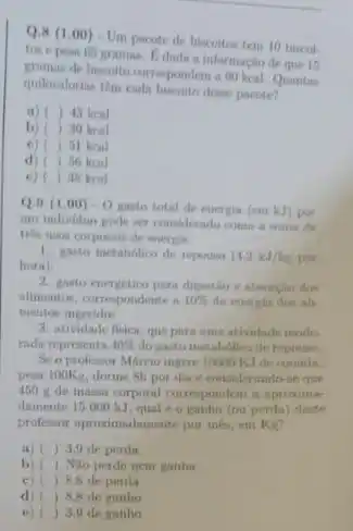 Q.8 (1.00) - Um pacote de biscoitos tem 10 biscol-
gramas. Edada a informaçio de que 15
gramas de biscolto curresponders
quilocalorius tém cuda biscoito dense paente?
a) ) 43 keal
b) ) 30 keal
c) ( ) 51 keal
d) ( ) 50 keal
e) ( ) 38 kcal
Q.9(1.00)-0
gasto total de energia (emkJ) por
um individuo pode ser considerado como a soma de
tris trone corporais de energia:
1. gauto metabolico de repormo (4,2kJ/kg pur
hora)
2. guato energitico para digentio
alimentos, corropondente in 10%  da enericis dres all-
mentos ingeridos.
3. atividade fisica, que para uma atividade mode
rada representa 40%  do gasta metabdilico de reporam
Se o professor Márcio ingere 10000 KJ de comida
pesa looks, dorme th por dine cousiderando se que
450 g de massa corporal correspondem a aproxime
damente 15000 kJ qual é o ganho (ou perda) deste
professor aproximadamente por mis em Ke?
a) () 3.9 de perda
() Nào perdo nem ganha
c) ) 8,8 de perda
d) () 8,8 de ganho
e) () 3,9 de ganho