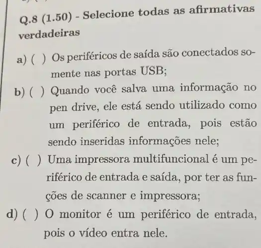 Q.8 (1.50) - Selecione todas as afirmativas
verdadeiras
a) ()
Os periféricos de saída são conectados so-
mente nas portas USB;
b) () Quando você salva uma informação no
pen drive, ele está sendo utilizado como
um periférico de entrada pois estão
sendo inseridas informações nele;
c) () Uma impresso ncional é um pe-
riférico de entradae saida, por ter as fun-
coes de scanner e impressora;
d) () 0 monitor é um periférico de entrada,
pois o vídeo entra nele.