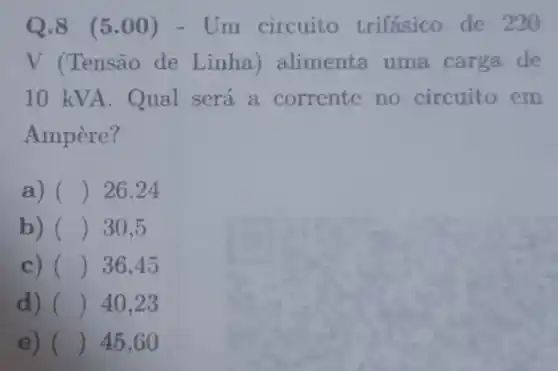 Q.8 (5.00)- Um circuito trifásico de 220
V (Tensão de Linha) alimenta uma carga de
10 kVA. Qual será a corrente no circuito em
Ampère?
a) () 26,24
b) () 30,5
c) () 36,45
d) () 40,23
e) () 45,60