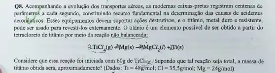 Q8. Acompanhando a evolução dos transportes aéreos, as modernas caixas-pretas registram centenas de
parâmetros a cada segundo , constituindo recurso fundamental na determinação das causas de acidentes
aeronáuficos. Esses equipamentos devem suportar ações destrutivas e o titânio, metal duro e resistente,
pode ser usado para revesti-los externamente. O titânio é um elemento possivel de ser obtido a partir do
tetracloreto de titânio por meio da reação não balanceada:
3TiCl_(4)(g)+Mg(s)-3MgCl_(2)(l)+Ti(s)
Considere que essa reação foi iniciada com 60g de TiCl_(4(g)) Supondo que tal reação seja total, a massa de
titânio obtida será, aproximadamente ? (Dados: Ti=48g/mol;Cl=35,5g/mol;Mg=24g/mol)