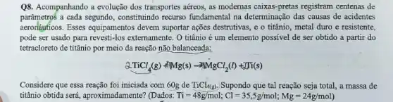 Q8. Acompanhando a evolução dos transportes aéreos, as modernas caixas-pretas registram centenas de
parâmetros a cada segundo , constitutindo recurso fundamental na determinação das causas de acidentes
aeronậuficos. Esses equipamentos devem suportar ações destrutivas ,e o titânio, metal duro e resistente,
pode ser usado para revesti-los externamente. O titânio é um elemento possivel de ser obtido a partir do
tetracloreto de titânio por meio da reação não balanceada:
2TiCl_(4)(g)+Mg(s)-3MgCl_(2)(l)+Ti(s)
Considere que essa reação foi iniciada com 60 de TiCl_(4(g)) Supondo que tal reação seja total, a massa de
titânio obtida será aproximadamente? (Dados: Ti=48g/mol;Cl=35,5g/mol;Mg=24g/mol)