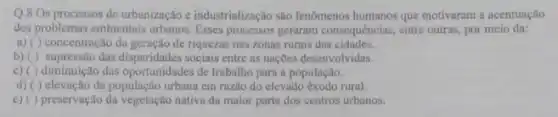 Q.8 Os processos de urbanização e industrialização são fenomenos humanos que motivaram a acentuação
dos problemas ambientais urbanos Esses processos geraram consequências entre outras, por meio da:
a) ( ) concentração da geração de riquezas nas zonas rurais das cidades.
b)( ) supressão das sociais entre as nações desenvolvidas.
c) ( ) diminuição das oportunidades de trabalho para a população.
d) ( ) elevação da população urbana em razǎo do elevado exodo rural.
preservação da vegetação nativa da maior parte dos centros urbanos.