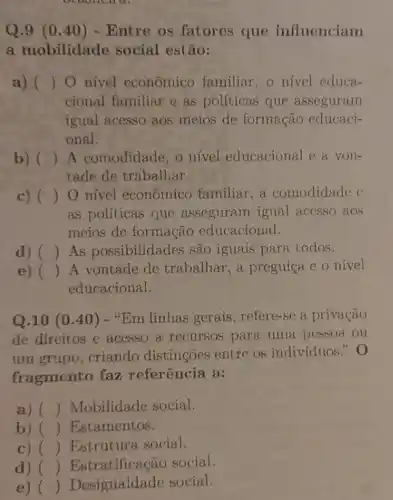 Q.9 (0 .40) - Entre os fatores que influenciam
a mobilidade social estão:
a) () O nivel econômico familiar, o nivel educa-
cional familiar e as políticas que asseguram
igual acesso aos meios de formação educaci-
onal.
b) () A comodidade, o nivel educacional e a voll-
tade de trabalhar.
c) () O nivel econômico familiar,a comodidade e
as politicas que asseguram igual accsso aos
meios de formação educacional.
d) () As possibilidades são iguais para todos.
e) () A vontade de trabalhar, a preguiça e o nível
educacional.
Q.10 (0.40 ) - "Em linhas gerais , refere-se a privação
de direitos e acesso a recursos para uma pessoa ou
um grupo, criando distingoes entre os individuos." 0
fragmento faz referência a:
a) () Mobilidade social.
b) () Estamentos.
c) () Estrutura social.
d) () Estratificação social.
e) () Desigualdade social.