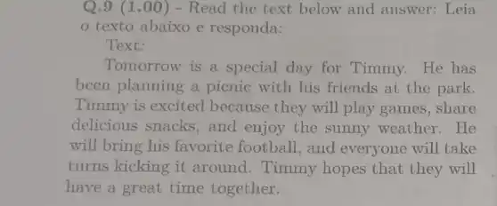 Q.9 (1.00)- Read the text below and answer.Leia
texto abaixo e responda:
Text:
Tomorrow is a special day for Timmy.He has
been planning a picnic with his friends at the park.
Timmy is excited because they will play games, share
delicious snacks , and enjoy the sunny weather . He
will bring his favorite football , and everyone will take
turns kicking it around. Timmy hopes that they will
have a great time together.