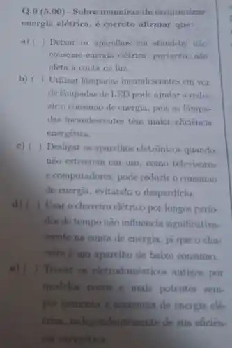 Q.9 (5.00 ) - Sobre maneiras de economizar
energia elétrica , é correto afirmar que:
a) () Deixar os aparelhos em stand-by não
consome energia elétrica, portanto , não
afeta a conta de luz.
b) ) Utilizar lâmpadas incandescen tes em vcz
de lâmpadas de LED pode ajudar a redu-
zir o consumo de energia, pois as lâmpa-
das incandescentes têm maior eficiência
energética.
c) () Desligar os aparelhos eletrônicos quando
não estiverem em uso, como televisores
e computadores , pode reduzir o consumo
de energia ,evitando o desperdício.
d) ( ) Usar o chuveiro elétrico por longos perío-
dos de tempo não influencia significativa-
mente na conta de energia, já que o chu-
veiro é um aparelho de baixo consumo.
e) (
) Trocar as eletrodomes icos antigos por
modelis novos c mais potentes sent-
pre aumenta a economia de energia elé-