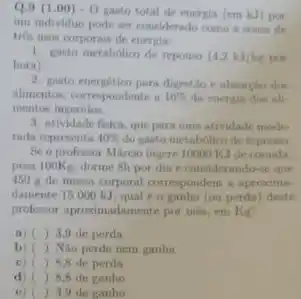 Q.9(1.00)-0
gasto total de energia (em kJ) por
uni individuo pode ser considerado como a some de
tris turos corporais de energia:
1. gato metabolico de repormo (4,2kJ/kg pur
hora)
2. guato energetico para digentialo
alimentos, compondente in 10%  da energis dres all-
mentos ingeridos.
3. atividade fisica, que para uma atividade mode
rada representa 40%  do gasto metabolico de repouse
Se o professor Márcio ingere 10000 KIde comida
pesa looks, dorme 6h por dia e considerando se que
450 ig de massa corporal correspondem a aproxime
damente 15000 kJ qual é o ganho (ou perda) deste
professor aproximadamente por mis em Kg?
a) ) 3,9 de perda
b) ( ) Nio perdo nem ganha
c) ( ) 8.8 de perda
d) ) 8.8 de ganho
e) ( ) 3.9 de ganho