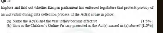 Qh 1:
Explore and find out whether Kenyan parliament has enforced legislature that protects privacy of
an individual during data collection process. If the Act(s) is/are in place.
(a) Name the Act(s ) and the year it/they became effective
(b) How is the Children's Online Privacy protected in the
[1.5% ]
[1.5% ]
Act(s) named in (a) above?