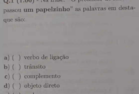 Q.I (1.00)
passou um papelzinho ' as palavras em desta-
que são:
a) () verbo de ligação
b) () trânsito
c) () complemento
d) () objeto direto