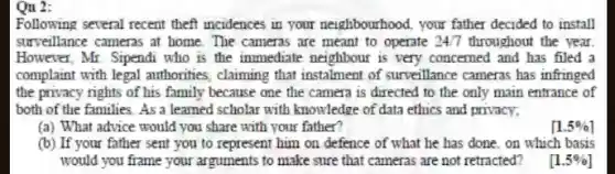 Qu 2:
Following several recent theft incidences in your neighbourhood, your father decided to install
surveillance cameras at home . The cameras are meant to operate 247 throughout the year.
However, Mr. Sipendi who is the inmediate neighbour is very concerned and has filed a
complaint with legal authorities , claiming that instalment of surveillance cameras has infringed
the privacy rights of his family because one the camera is directed to the only main entrance of
both of the families As a learned scholar with knowledge of data ethics and privacy;
(a) What advice would you share with your father?
[1.5% ]
(b) If your father sent you to represent him on defence of what he has done . on which basis
would you frame your arguments to make sure that cameras are not retracted?
[1.5% ]