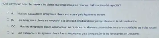 ¿Qué afirmación describe mejor a los chinos que emigraron a los Estados Unidos a fines del siglo XIX?
A. Muchos trabajadores inmigrantes chinos entraron al pais ilegalmente en tren.
B. Los inmigrantes chinos se integraron a la sociedad estadounidense porque abrazaron la industrialización.
DO. Muchos inmigrantes chinos abandonaron las ciudades occidentales para establecerse en comunidades agricolas rurales.
D. Los trabajadores inmigrantes chinos fueron importantes para la expansión de los ferrocarries en Occidente.