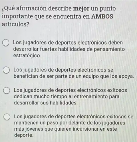 ¿Qué afirmación describe mejor un punto
importante que se encuentra en AMBOS
articulos?
Los jugadores de deportes electrónico:s deben
desarrollar fuertes habilidades de pensamiento
estratégico.
Los jugadores de deportes electrónicos se
benefician de ser parte de un equipo que los apoya.
Los jugadores de deportes electrónicos exitosos
dedican mucho tiempo al entrenamiento para
desarrollar sus habilidades.
Los jugadores de deportes electrónicos exitosos se
mantienen un paso por delante de los jugadores