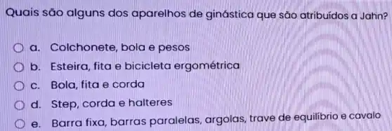 Quais são alguns dos aparelhos de ginástica que são atribuídos a Jahn?
a. Colchonete, bola e pesos
b. Esteira, fita e bicicleta ergométrica
c. Bola, fita e corda
d. Step, corda e halteres
e. Barra fixa, barras paralelas, argolas trave de equilibrio e cavalo