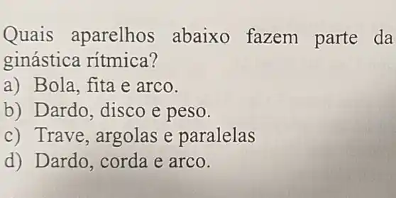 Quais aparelhos abaixo faze m parte da
ginástica rítmica?
a) Bola, fita e arco.
b) Dardo , disco e peso.
c) Trave, ar golas e p aralelas
d) Dardo,corda e arco.