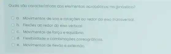 Quais são características dos elementos acrobáticos na ginástica?
a. Movimentos de voo e rotações ao redor do eixo transversal.
b. Flexōes ao redor do eixo vertical.
C. Movimentos de força e equilibrio.
d. Flexibilidade e combinaçoes coreográficas.
e. Movimentos de flexão e extensão.