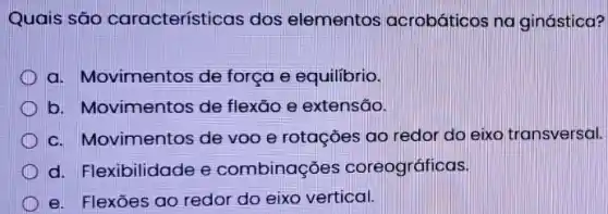 Quais são características dos elementos acrobáticos na ginástica?
a. Movimentos de força e equilibrio.
b. Movimentos de flexão e extensão.
c. Movimentos de voo e rotações ao redor do eixo transversal.
d. Flexibilidade e combinações coreográficas.
e. Flexōes ao redor do eixo vertical.