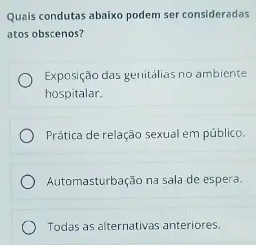 Quais condutas abaixo podem ser consideradas
atos obscenos?
Exposição das genitálias no ambiente
hospitalar.
Prática de relação sexual em público.
Automasturbação na sala de espera.
Todas as alternativas anteriores.