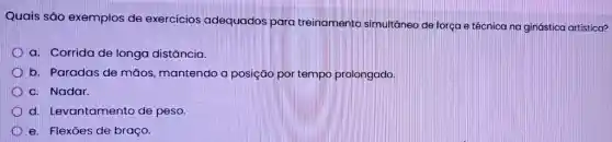 Quais são exemplos de exercícios adequados para treinamento simultâneo de força e técnica na ginástica artística?
D a. Corrida de longa distância.
b. Paradas de mãos mantendo a posição por tempo prolongado.
c. Nadar.
d. Levantamento de peso.
e. Flexōes de braço