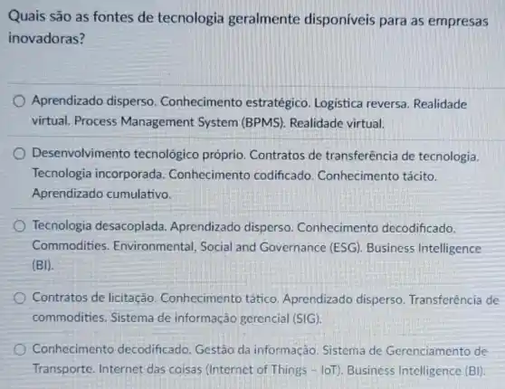 Quais são as fontes de tecnologia geralmente disponíveis para as empresas
inovadoras?
Aprendizado disperso . Conhecimento estratégico. Logistica reversa. Realidade
virtual. Process Management System (BPMS). Realidade virtual.
Desenvolvimento tecnológico próprio . Contratos de transferência de tecnologia.
Tecnologia incorporada Conhecimento codificado Conhecimento tácito.
Aprendizado cumulativo.
Tecnologia desacoplada . Aprendizado disperso . Conhecimento decodificado.
Commodities Environmental, Social and Governance (ESG). Business Intelligence
(BI)
Contratos de licitação Conhecimento tático Aprendizado disperso Transferência de
commodities . Sistema de informação gerencial (SIG).
Conhecimento decodificado. Gestão da informação Sistema de Gerenciamento de
Transporte. Internet das coisas (Internet of Things- loT)Business Intelligence (BI)